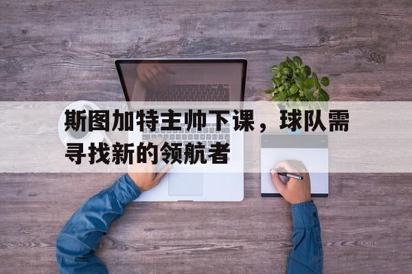 九游体育在线-关于斯图加特主帅下课，球队需寻找新的领航者的信息