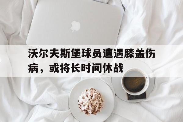 沃尔夫斯堡球员遭遇膝盖伤病，或将长时间休战的简单介绍